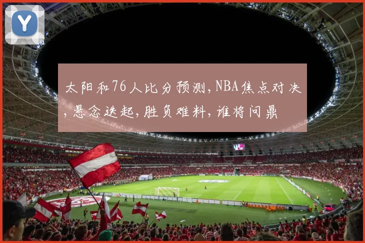太阳和76人比分预测,NBA焦点对决,悬念迭起,胜负难料,谁将问鼎